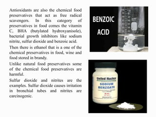 Antioxidants are also the chemical food
preservatives that act as free radical
scavengers. In this category of
preservatives in food comes the vitamin
C, BHA (butylated hydroxyanisole),
bacterial growth inhibitors like sodium
nitrite, sulfur dioxide and benzoic acid.
Then there is ethanol that is a one of the
chemical preservatives in food, wine and
food stored in brandy.
Unlike natural food preservatives some
of the chemical food preservatives are
harmful.
Sulfur dioxide and nitrites are the
examples. Sulfur dioxide causes irritation
in bronchial tubes and nitrites are
carcinogenic.
 