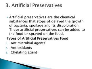  Artificial preservatives are the chemical
substances that stops of delayed the growth
of bacteria, spoilage and its discoloration.
These artificial preservatives can be added to
the food or sprayed on the food.
Types of Artificial Preservatives Food
1. Antimicrobial agents
2. Antioxidants
3. Chelating agent
 