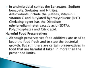  In antimicrobial comes the Benzoates, Sodium
benzoate, Sorbates and Nitrites.
Antioxidants include the Sulfites, Vitamin E,
Vitamin C and Butylated hydroxytoluene (BHT)
Chelating agent has the Disodium
ethylenediaminetetraacetic acid (EDTA),
Polyphosphates and Citric acid.
Harmful Food Preservatives
 Although preservatives food additives are used to
keep the food fresh and to stop the bacterial
growth. But still there are certain preservatives in
food that are harmful if taken in more than the
prescribed limits.

 