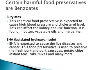 Butylates
 This chemical food preservative is expected to
cause high blood pressure and cholesterol level.
This can affect the kidney and live function. It is
found in butter, vegetable oils and margarine.
BHA (butylated hydroxyanisole)
 BHA is expected to cause the live diseases and
cancer. This food preservative is used to preserve
the fresh pork and pork sausages, potato chips,
instant teas, cake mixes and many more.
 