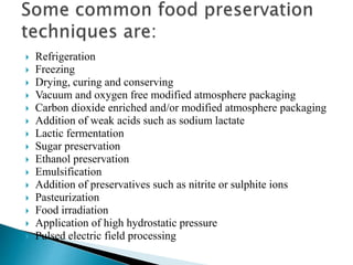  Refrigeration
 Freezing
 Drying, curing and conserving
 Vacuum and oxygen free modified atmosphere packaging
 Carbon dioxide enriched and/or modified atmosphere packaging
 Addition of weak acids such as sodium lactate
 Lactic fermentation
 Sugar preservation
 Ethanol preservation
 Emulsification
 Addition of preservatives such as nitrite or sulphite ions
 Pasteurization
 Food irradiation
 Application of high hydrostatic pressure
 Pulsed electric field processing
 