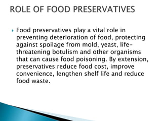  Food preservatives play a vital role in
preventing deterioration of food, protecting
against spoilage from mold, yeast, life-
threatening botulism and other organisms
that can cause food poisoning. By extension,
preservatives reduce food cost, improve
convenience, lengthen shelf life and reduce
food waste.
 