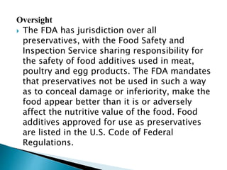 Oversight
 The FDA has jurisdiction over all
preservatives, with the Food Safety and
Inspection Service sharing responsibility for
the safety of food additives used in meat,
poultry and egg products. The FDA mandates
that preservatives not be used in such a way
as to conceal damage or inferiority, make the
food appear better than it is or adversely
affect the nutritive value of the food. Food
additives approved for use as preservatives
are listed in the U.S. Code of Federal
Regulations.
 