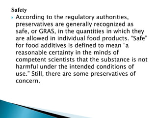 Safety
 According to the regulatory authorities,
preservatives are generally recognized as
safe, or GRAS, in the quantities in which they
are allowed in individual food products. “Safe”
for food additives is defined to mean “a
reasonable certainty in the minds of
competent scientists that the substance is not
harmful under the intended conditions of
use.” Still, there are some preservatives of
concern.
 