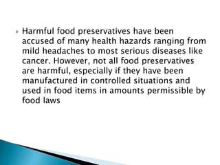  Harmful food preservatives have been
accused of many health hazards ranging from
mild headaches to most serious diseases like
cancer. However, not all food preservatives
are harmful, especially if they have been
manufactured in controlled situations and
used in food items in amounts permissible by
food laws
 