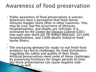  Public awareness of food preservatives is uneven.
Americans have a perception that food-borne
illnesses happen more often in other countries. This
may be true, but the occurrence of illnesses,
hospitalizations, and deaths are still high. It is
estimated by the Center for Disease Control (CDC)
that each year there are 76 million illnesses, 325,000
hospitalizations, and 5,000 deaths linked to food-
borne illness.

 The increasing demand for ready-to-eat fresh food
products has led to challenges for food distributors
regarding the safety and quality of their foods.
Artificial preservatives meet some of these challenges
by preserving freshness for longer periods of time,
but these preservatives can cause negative side-
effects as well.
 