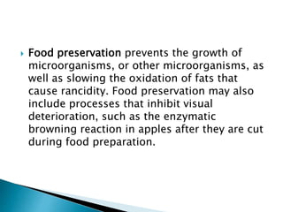  Food preservation prevents the growth of
microorganisms, or other microorganisms, as
well as slowing the oxidation of fats that
cause rancidity. Food preservation may also
include processes that inhibit visual
deterioration, such as the enzymatic
browning reaction in apples after they are cut
during food preparation.
 