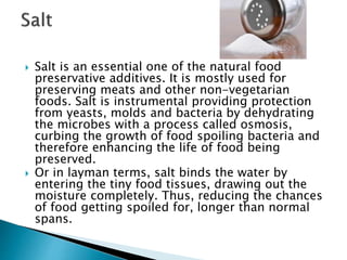  Salt is an essential one of the natural food
preservative additives. It is mostly used for
preserving meats and other non-vegetarian
foods. Salt is instrumental providing protection
from yeasts, molds and bacteria by dehydrating
the microbes with a process called osmosis,
curbing the growth of food spoiling bacteria and
therefore enhancing the life of food being
preserved.
 Or in layman terms, salt binds the water by
entering the tiny food tissues, drawing out the
moisture completely. Thus, reducing the chances
of food getting spoiled for, longer than normal
spans.
 