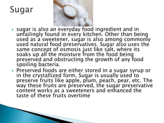  sugar is also an everyday food ingredient and in
unfailingly found in every kitchen. Other than being
used as a sweetener, sugar is also among commonly
used natural food preservatives. Sugar also uses the
same concept of osmosis just like salt, where its
soaks up all the moisture from the food being
preserved and obstructing the growth of any food
spoiling bacteria.
 Preserved foods are either stored in a sugar syrup or
in the crystallized form. Sugar is usually used to
preserve fruits like apple, plum, peach, pear, etc. The
way these fruits are preserved, the sugar preservative
content works as a sweeteners and enhanced the
taste of these fruits overtime
 