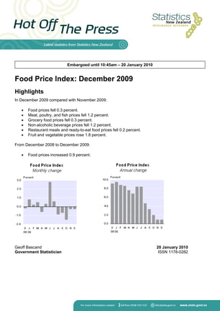 Embargoed until 10:45am – 20 January 2010


Food Price Index: December 2009
Highlights
In December 2009 compared with November 2009:

      Food prices fell 0.3 percent.
      Meat, poultry, and fish prices fell 1.2 percent.
      Grocery food prices fell 0.3 percent.
      Non-alcoholic beverage prices fell 1.2 percent.
      Restaurant meals and ready-to-eat food prices fell 0.2 percent.
      Fruit and vegetable prices rose 1.8 percent.

From December 2008 to December 2009:

      Food prices increased 0.9 percent.




Geoff Bascand                                                            20 January 2010
Government Statistician                                                   ISSN 1178-0282
 