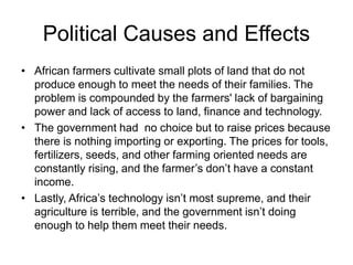 Political Causes and Effects 
• African farmers cultivate small plots of land that do not 
produce enough to meet the needs of their families. The 
problem is compounded by the farmers' lack of bargaining 
power and lack of access to land, finance and technology. 
• The government had no choice but to raise prices because 
there is nothing importing or exporting. The prices for tools, 
fertilizers, seeds, and other farming oriented needs are 
constantly rising, and the farmer’s don’t have a constant 
income. 
• Lastly, Africa’s technology isn’t most supreme, and their 
agriculture is terrible, and the government isn’t doing 
enough to help them meet their needs. 
 