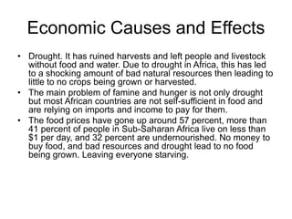 Economic Causes and Effects 
• Drought. It has ruined harvests and left people and livestock 
without food and water. Due to drought in Africa, this has led 
to a shocking amount of bad natural resources then leading to 
little to no crops being grown or harvested. 
• The main problem of famine and hunger is not only drought 
but most African countries are not self-sufficient in food and 
are relying on imports and income to pay for them. 
• The food prices have gone up around 57 percent, more than 
41 percent of people in Sub-Saharan Africa live on less than 
$1 per day, and 32 percent are undernourished. No money to 
buy food, and bad resources and drought lead to no food 
being grown. Leaving everyone starving. 
 