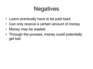 Negatives 
• Loans eventually have to be paid back 
• Can only receive a certain amount of money 
• Money may be wasted 
• Through the process, money could potentially 
get lost 
 