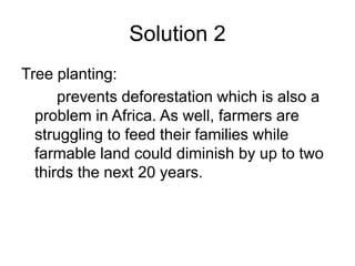 Solution 2 
Tree planting: 
prevents deforestation which is also a 
problem in Africa. As well, farmers are 
struggling to feed their families while 
farmable land could diminish by up to two 
thirds the next 20 years. 
 