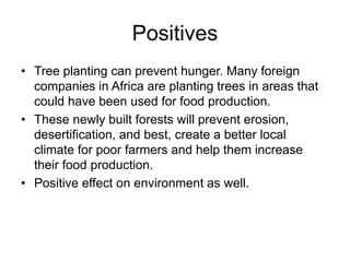 Positives 
• Tree planting can prevent hunger. Many foreign 
companies in Africa are planting trees in areas that 
could have been used for food production. 
• These newly built forests will prevent erosion, 
desertification, and best, create a better local 
climate for poor farmers and help them increase 
their food production. 
• Positive effect on environment as well. 
 