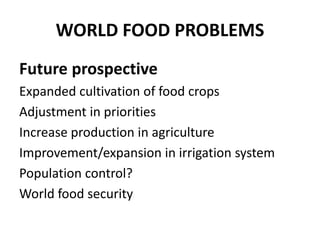 WORLD FOOD PROBLEMS 
Future prospective 
Expanded cultivation of food crops 
Adjustment in priorities 
Increase production in agriculture 
Improvement/expansion in irrigation system 
Population control? 
World food security 
 
