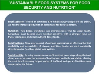 "SUSTAINABLE FOOD SYSTEMS FOR FOOD 
SECURITY AND NUTRITION" 
Food security: To feed an estimated 870 million hungry people on the planet, 
we need to increase production of basic staple foods by 60 percent. 
Nutrition: Two billion worldwide lack micronutrients vital for good health. 
Agriculture must become more nutrition-sensitive, with a stronger focus on 
fruits, vegetables, and other nutrient-dense foods. 
Food Systems: Since every aspect of our food systems has an effect on the final 
availability and accessibility of diverse, nutritious foods, we must constantly 
strive towards a healthier global food system. 
Sustainability: By using resources more efficiently at every stage along the food 
chain, we can increase the amount of healthy food available worldwide. Getting 
the most food from every drop of water, plot of land, and speck of fertilizer saves 
resources for the future. 
 