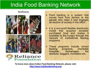 India Food Banking Network 
 Food banking is a system that 
moves food from donors to the 
people who need it and engages 
all sectors of society in the effort. 
 It is a non-profit flexible distribution 
model that acquires donated/ 
purchased food and makes it 
available to the hungry through the 
network of institutional feeding 
programs. 
 These programs include school 
feeding programs, charitable 
hospitals, orphanages, the 
destitute, beggars, homeless etc. 
To know more about Indian Food Banking Network, please visit: 
http://www.indiafoodbanking.org/ 
 