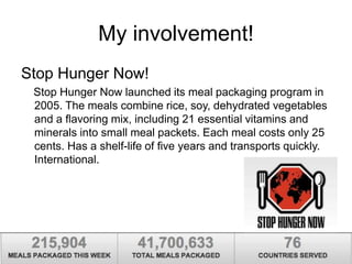 My involvement! 
Stop Hunger Now! 
Stop Hunger Now launched its meal packaging program in 
2005. The meals combine rice, soy, dehydrated vegetables 
and a flavoring mix, including 21 essential vitamins and 
minerals into small meal packets. Each meal costs only 25 
cents. Has a shelf-life of five years and transports quickly. 
International. 
 