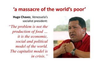 ‘a massacre of the world’s poor’ 
Hugo Chavez, Venezuela’s 
socialist president: 
“The problem is not the 
production of food … 
it is the economic, 
social and political 
model of the world. 
The capitalist model is 
in crisis.” 
