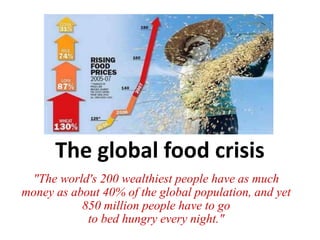 The global food crisis 
"The world's 200 wealthiest people have as much 
money as about 40% of the global population, and yet 
850 million people have to go 
to bed hungry every night." 
 