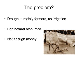 The problem? 
• Drought – mainly farmers, no irrigation 
• Ban natural resources 
• Not enough money 
 