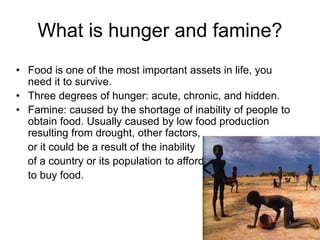 What is hunger and famine? 
• Food is one of the most important assets in life, you 
need it to survive. 
• Three degrees of hunger: acute, chronic, and hidden. 
• Famine: caused by the shortage of inability of people to 
obtain food. Usually caused by low food production 
resulting from drought, other factors, 
or it could be a result of the inability 
of a country or its population to afford 
to buy food. 
 