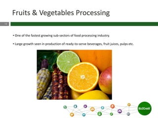 12
Fruits & Vegetables Processing
• One of the fastest growing sub-sectors of food processing industry.
• Large growth seen in production of ready-to-serve beverages, fruit juices, pulps etc.
 