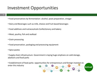 22
Investment Opportunities
• Food preservatives by fermentation: alcohol, yeast preparation, vinegar
• Dairy and Beverages such as milk, cheese and fruit-based beverages
• Food additives and nutraceuticals Confectionary and bakery
• Meat, poultry, fish and seafood
• Grain processing
• Food preservation, packaging and processing equipment
• Spice pastes
• Supply chain infrastructure- Government is laying huge emphasis on cold storage,
abattoirs and food parks
• Establishment of food parks- opportunities for entrepreneurs and foreign investors to
enter this industry
 