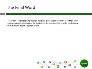 24
The Final Word
The Indian Food Processing Industry has been garnering attention since last few years
and can take full advantage of the ‘Make in India’ campaign. It is time for the industry
to mature and become a global player.
 