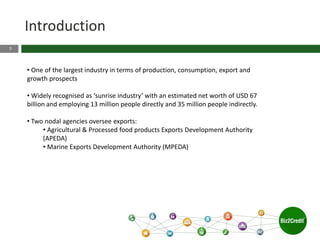3
Introduction
• One of the largest industry in terms of production, consumption, export and
growth prospects
• Widely recognised as ‘sunrise industry’ with an estimated net worth of USD 67
billion and employing 13 million people directly and 35 million people indirectly.
• Two nodal agencies oversee exports:
• Agricultural & Processed food products Exports Development Authority
(APEDA)
• Marine Exports Development Authority (MPEDA)
 
