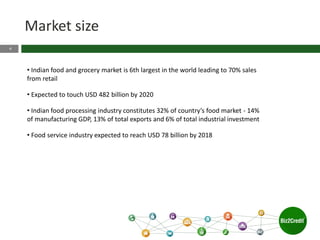 4
Market size
• Indian food and grocery market is 6th largest in the world leading to 70% sales
from retail
• Expected to touch USD 482 billion by 2020
• Indian food processing industry constitutes 32% of country’s food market - 14%
of manufacturing GDP, 13% of total exports and 6% of total industrial investment
• Food service industry expected to reach USD 78 billion by 2018
 