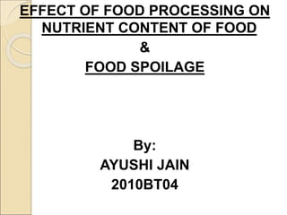 EFFECT OF FOOD PROCESSING ON
NUTRIENT CONTENT OF FOOD
&
FOOD SPOILAGE
By:
AYUSHI JAIN
2010BT04
 