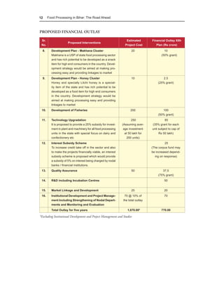 12     Food Processing in Bihar: The Road Ahead



PROPOSED FINANCIAL OUTLAY

 Sr.                                                               Estimated       Financial Outlay XIth
                      Proposed Interventions
 No.                                                              Project Cost        Plan (Rs crore)
  8.     Development Plan - Makhana Cluster                           20                    10
         Makhana is a USP of state food processing sector                                 (50% grant)
         and has rich potential to be developed as a snack
         item for high end consumers in the country. Devel-
         opment strategy would be aimed at making pro-
         cessing easy and providing linkages to market
  9.     Development Plan - Honey Cluster                             10                   2.5
         Honey and specially Litchi honey is a special-                                (25% grant)
         ity item of the state and has rich potential to be
         developed as a food item for high end consumers
         in the country. Development strategy would be
         aimed at making processing easy and providing
         linkages to market
 10.     Development of Fisheries                                     200                 100
                                                                                       (50% grant)
 11.     Technology Upgradation                                        250                   85
         It is proposed to provide a 25% subsidy for invest-    (Assuming aver-    (35% grant for each
         ment in plant and machinery for all food processing     age investment    unit subject to cap of
         units in the state with special focus on dairy and       at 50 lakh for        Rs 50 lakh)
         confectionery etc                                          200 units)
 12.     Interest Subsidy Scheme                                                             25
         To increase credit take off in the sector and also                        (The corpus fund may
         to make the projects financially viable, an interest                      be increased depend-
         subsidy scheme is proposed which would provide                              ing on response)
         a subsidy of 5% on interest being charged by nodal
         banks / financial institutions.
 13.     Quality Assurance                                            50                  37.5
                                                                                       (75% grant)
 14.     R&D including Incubation Centres                                                   50


 15.     Market Linkage and Development                               25                    20
 16.     Institutional Development and Project Manage-           70 @ 10% of                70
         ment Including Strengthening of Nodal Depart-          the total outlay
         ments and Monitoring and Evaluation
         Total Outlay for five years                               1,670.00*              770.00

*Excluding Institutional Development and Project Management and Studies
 