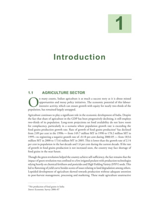 1
                           Introduction



1.1            AGRICULTURE SECTOR


O
         n many counts, Indian agriculture is as much a success story as it is about missed
         opportunities and messy policy initiatives. The economic potential of this labour-
         intensive activity, which can ensure growth with equity for nearly two-thirds of the
population, has remained largely untapped.
Agriculture continues to play a significant role in the economic development of India. Despite
the fact that share of agriculture in the GDP has been progressively declining, it still employs
two-thirds of its population. Long-term projections on food availability do not leave room
for complacency, particularly in a scenario where population growth rate is exceeding the
food grains production growth rate. Rate of growth of food grains production4 has declined
from 2.09 per cent in the 1990s — from 149.7 million MT in 1990 to 178.2 million MT in
1999—to registering a negative growth rate of –0.18 per cent during 2000-05 — from 183.6
million MT in 2000 to 173.6 million MT in 2005. This is lower than the growth rate of 2.14
per cent in population in the last decade and 1.6 per cent during the current decade. If the rate
of growth in food grains production is not increased soon, the country may face shortage of
food grains in the near future.
Though the green revolution helped the country achieve self-sufficiency, the fact remains that the
impact of green revolution was confined to a few irrigated pockets with production technologies
relying heavily on chemical fertilizers and pesticides and High Yielding Variety (HYV) seeds. This
led to flattening of yield curve besides scores of issues relating to land degradation among others.
Lopsided development of agriculture skewed towards production without adequate attention
to post-harvest management, processing and marketing. These made agriculture unattractive


4
 Net production of food grains in India
Source: Economic Survey 2006–07
 