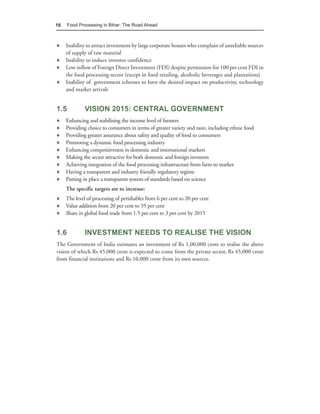 18    Food Processing in Bihar: The Road Ahead



♦ Inability to attract investment by large corporate houses who complain of unreliable sources
  of supply of raw material
♦ Inability to induce investor confidence
♦ Low inflow of Foreign Direct Investment (FDI) despite permission for 100 per cent FDI in
  the food processing sector (except in food retailing, alcoholic beverages and plantations)
♦ Inability of government schemes to have the desired impact on productivity, technology
  and market arrivals


1.5           VISION 2015: CENTRAL GOVERNMENT
♦    Enhancing and stabilising the income level of farmers
♦    Providing choice to consumers in terms of greater variety and taste, including ethnic food
♦    Providing greater assurance about safety and quality of food to consumers
♦    Promoting a dynamic food processing industry
♦    Enhancing competitiveness in domestic and international markets
♦    Making the sector attractive for both domestic and foreign investors
♦    Achieving integration of the food processing infrastructure from farm to market
♦    Having a transparent and industry friendly regulatory regime
♦    Putting in place a transparent system of standards based on science
     The specific targets are to increase:
♦ The level of processing of perishables from 6 per cent to 20 per cent
♦ Value addition from 20 per cent to 35 per cent
♦ Share in global food trade from 1.5 per cent to 3 per cent by 2015


1.6           INVESTMENT NEEDS TO REALISE THE VISION
The Government of India estimates an investment of Rs 1,00,000 crore to realise the above
vision of which Rs 45,000 crore is expected to come from the private sector, Rs 45,000 crore
from financial institutions and Rs 10,000 crore from its own sources.
 