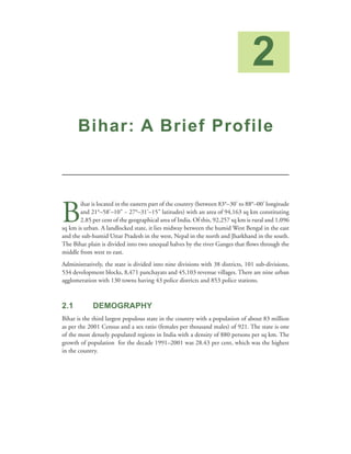 2
      Bihar: A Brief Profile




B
       ihar is located in the eastern part of the country (between 83°–30’ to 88°–00’ longitude
       and 21°–58’–10” ~ 27°–31’–15” latitudes) with an area of 94,163 sq km constituting
       2.85 per cent of the geographical area of India. Of this, 92,257 sq km is rural and 1,096
sq km is urban. A landlocked state, it lies midway between the humid West Bengal in the east
and the sub-humid Uttar Pradesh in the west, Nepal in the north and Jharkhand in the south.
The Bihar plain is divided into two unequal halves by the river Ganges that flows through the
middle from west to east.
Administratively, the state is divided into nine divisions with 38 districts, 101 sub-divisions,
534 development blocks, 8,471 panchayats and 45,103 revenue villages. There are nine urban
agglomeration with 130 towns having 43 police districts and 853 police stations.



2.1          DEMOGRAPHY
Bihar is the third largest populous state in the country with a population of about 83 million
as per the 2001 Census and a sex ratio (females per thousand males) of 921. The state is one
of the most densely populated regions in India with a density of 880 persons per sq km. The
growth of population for the decade 1991–2001 was 28.43 per cent, which was the highest
in the country.
 