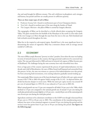 Bihar: A Brief Proﬁle   21



clay and sand brought by different streams. This soil is deficient in phosphoric acid, nitrogen
and humus, but potash and lime are usually present in sufficient quantity.
There are three major types of soil in Bihar:
♦ Piedmont Swamp Soil—found in northwestern part of west Champaran district.
♦ Terai Soil—found in northern part of the state along the borders of Nepal.
♦ The Gangetic Alluvium—the plain of Bihar is covered by Gangetic alluvium.

The topography of Bihar can be described as a fertile alluvial plain occupying the Gangetic
Valley. The plain extends from the foothills of the Himalayas in the north to a few miles south
of the river Ganges as it flows through the state from the west to the east. Rich farmland and
lush orchards extend throughout the state.

Bihar lies in the tropical to sub-tropical region. Rainfall here is the most significant factor in
determining the nature of vegetation. Bihar has a monsoon climate with an average annual
rainfall of 1,200 mm.


2.3          ECONOMY
The state of Bihar amply illustrates “poverty in riches” paradox. Even when the state was leading
in terms of mineral resources in the country, this huge potential could never be converted into
reality. The state got bifurcated in 2000 and most of mineral rich regions of Bihar became part
of Jharkhand. The challenges facing the state economy have only intensified since then.
Even as large parts of the country experienced the process of rapid industrialisation over last
decade and a half of liberalisation, the state of Bihar found itself bypassed and untouched from
this process. In fact, the state was witness to a process of de-industrialisation over this period.
Far from attracting fresh investments, even existing industries gradually started winding up.
Not surprisingly, Bihar remains one of the least developed states of India with a per capita annual
income of Rs 5,780 in 2003–04 against India’s average of Rs 21,142. As depicted below, this
divide has become sharper in recent years. While the state’s per capita income was around 40
per cent of national figure in 1993–94, it was reduced to 27 per cent in 2003–04.
Bihar’s annual growth rate was 5.2 per cent compared to all India’s 5.6 per cent in the 1980s, which
declined to 2.9 per cent compared to the national growth rate of around 5.5 per cent during the
ninth plan period and increased slightly to 4.01 per cent—merely 60 per cent of the national growth
rate of seven per cent during the tenth plan period.
Agriculture continues to be a dominant contributor to the GSDP even though it decreased from
48 per cent in 1993 to 40 per cent in 2003. The contribution of the manufacturing sector /
industry has more or less remained stagnant at around 10 per cent during this period and the
services sector has grown from 41 per cent to 50 per cent during this period. (See figures on
the following page)
 