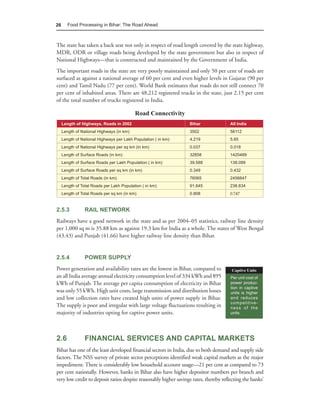 26      Food Processing in Bihar: The Road Ahead



The state has taken a back seat not only in respect of road length covered by the state highway,
MDR, ODR or village roads being developed by the state government but also in respect of
National Highways—that is constructed and maintained by the Government of India.
The important roads in the state are very poorly maintained and only 50 per cent of roads are
surfaced as against a national average of 60 per cent and even higher levels in Gujarat (90 per
cent) and Tamil Nadu (77 per cent). World Bank estimates that roads do not still connect 70
per cent of inhabited areas. There are 48,212 registered trucks in the state, just 2.15 per cent
of the total number of trucks registered in India.

                                           Road Connectivity
     Length of Highways, Roads in 2002                            Bihar                All India
     Length of National Highways (in km)                          3502                 58112
     Length of National Highways per Lakh Population ( in km)     4.219                5.65
     Length of National Highways per sq km (in km)                0.037                0.018
     Length of Surface Roads (in km)                              32858                1420489
     Length of Surface Roads per Lakh Population ( in km)         39.588               138.099
     Length of Surface Roads per sq km (in km)                    0.349                0.432
     Length of Total Roads (in km)                                76065                2456647
     Length of Total Roads per Lakh Population ( in km)           91.645               238.834
     Length of Total Roads per sq km (in km)                      0.808                0.747


2.5.3            RAIL NETWORK
Railways have a good network in the state and as per 2004–05 statistics, railway line density
per 1,000 sq m is 35.88 km as against 19.3 km for India as a whole. The states of West Bengal
(43.43) and Punjab (41.66) have higher railway line density than Bihar.


2.5.4            POWER SUPPLY
Power generation and availability rates are the lowest in Bihar, compared to            Captive Units
an all India average annual electricity consumption level of 334 kWh and 895           Per unit cost of
kWh of Punjab. The average per capita consumption of electricity in Bihar              power produc-
                                                                                       tion in captive
was only 55 kWh. High unit costs, large transmission and distribution losses           units is higher
and low collection rates have created high units of power supply in Bihar.             and reduces
                                                                                       competitive-
The supply is poor and irregular with large voltage fluctuations resulting in          ness of the
majority of industries opting for captive power units.                                 units.




2.6              FINANCIAL SERVICES AND CAPITAL MARKETS
Bihar has one of the least developed financial sectors in India, due to both demand and supply side
factors. The NSS survey of private sector perceptions identified weak capital markets as the major
impediment. There is considerably low household account usage—21 per cent as compared to 73
per cent nationally. However, banks in Bihar also have higher depositor numbers per branch and
very low credit to deposit ratios despite reasonably higher savings rates, thereby reflecting the banks’
 