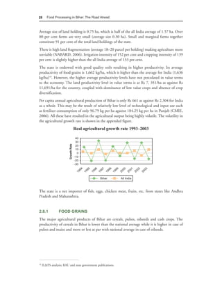 28      Food Processing in Bihar: The Road Ahead



Average size of land holding is 0.75 ha, which is half of the all India average of 1.57 ha. Over
80 per cent farms are very small (average size 0.30 ha). Small and marginal farms together
constitute 91 per cent of the total land holdings of the state.
There is high land fragmentation (average 18–20 parcel per holding) making agriculture more
unviable (NABARD, 2006). Irrigation intensity of 152 per cent and cropping intensity of 139
per cent is slightly higher than the all India average of 133 per cent.
The state is endowed with good quality soils resulting in higher productivity. Its average
productivity of food grains is 1,662 kg/ha, which is higher than the average for India (1,636
kg/ha)10. However, the higher average productivity levels have not percolated in value terms
to the economy. The land productivity level in value terms is at Rs 7, 351/ha as against Rs
11,691/ha for the country, coupled with dominance of low value crops and absence of crop
diversification.
Per capita annual agricultural production of Bihar is only Rs 661 as against Rs 2,304 for India
as a whole. This may be the result of relatively low level of technological and input use such
as fertiliser consumption of only 96.79 kg per ha against 184.25 kg per ha in Punjab (CMIE,
2006). All these have resulted in the agricultural output being highly volatile. The volatility in
the agricultural growth rate is shown in the appended figure.
                            Real agricultural growth rate 1993–2003




The state is a net importer of fish, eggs, chicken meat, fruits, etc. from states like Andhra
Pradesh and Maharashtra.


2.8.1            FOOD GRAINS
The major agricultural products of Bihar are cereals, pulses, oilseeds and cash crops. The
productivity of cereals in Bihar is lower than the national average while it is higher in case of
pulses and maize and more or less at par with national average in case of oilseeds.




10
     IL&FS analysis; RAU and state government publications.
 