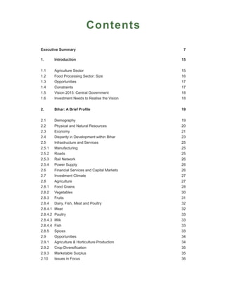 Contents

Executive Summary                                   7

1.        Introduction                             15


1.1       Agriculture Sector                       15
1.2       Food Processing Sector: Size             16
1.3       Opportunities                            17
1.4       Constraints                              17
1.5       Vision 2015: Central Government          18
1.6       Investment Needs to Realise the Vision   18


2.        Bihar: A Brief Profile                   19


2.1       Demography                               19
2.2       Physical and Natural Resources           20
2.3       Economy                                  21
2.4       Disparity in Development within Bihar    23
2.5       Infrastructure and Services              25
2.5.1     Manufacturing                            25
2.5.2     Roads                                    25
2.5.3     Rail Network                             26
2.5.4     Power Supply                             26
2.6       Financial Services and Capital Markets   26
2.7       Investment Climate                       27
2.8       Agriculture                              27
2.8.1     Food Grains                              28
2.8.2     Vegetables                               30
2.8.3     Fruits                                   31
2.8.4     Dairy, Fish, Meat and Poultry            32
2.8.4.1   Meat                                     32
2.8.4.2   Poultry                                  33
2.8.4.3   Milk                                     33
2.8.4.4   Fish                                     33
2.8.5     Spices                                   33
2.9       Opportunities                            34
2.9.1     Agriculture & Horticulture Production    34
2.9.2     Crop Diversification                     35
2.9.3     Marketable Surplus                       35
2.10      Issues in Focus                          36
 