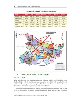 32      Food Processing in Bihar: The Road Ahead



                            Prices in 2005 (Rs/Qtl) (Monthly Minimum )
     Fruits             Patna      Delhi    Chennai    Bangalore      Pune     Kolkata   Mumbai
     Mango (June)       1014.00   1360.00    942.00      754.00        NA      814.00    1350.00
     Banana (Jan)       462.00    533.00     497.00      540.00       263.00   453.00    640.00
     Guava                  NA      NA         NA          NA          NA        NA        NA
     Litchi {June)      1127.00   2600.00      NA          NA          NA      1806.00     NA
     Citrus             1695.00   775.00     613.00      700.00       628.00   962.00    700.00
     Pineapple (Jan)        NA    1740.00    733.00      700.00       847.00     NA      1003.00




2.8.4                DAIRY, FISH, MEAT AND POULTRY11
2.8.4.1              MEAT
Bihar ranks fourth in term of meat production in India after Andhra, West Bengal and Uttar
Pradesh. In 2004-05, the state’s annual meat production was 175,000 MT. Annually 0.7 to 1
million small and large animals are slaughtered in the state for the purpose of meat. There is,
however, no abattoir and no processing facility within the state.
    Most of the animals are slaughtered in municipal slaughterhouses and meat sold fresh to cater
to the local demand. It is envisaged that modern slaughter houses (abattoirs) with processing


11
     Source: All production figures have been taken from DAHD, GOI.
 
