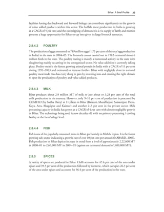 Bihar: A Brief Proﬁle   33



facilities having due backward and forward linkage can contribute significantly to the growth
of value added products within this sector. The buffalo meat production in India is growing
at a CAGR of 5 per cent and the outstripping of demand vis-à-vis supply of lamb and mutton
presents a huge opportunity for Bihar to tap into given its large livestock resources.


2.8.4.2       POULTRY
The production of eggs amounted to 789 million eggs (1.75 per cent of the total egg production
in India) in the state in 2004–05. The livestock census carried out in 1982 estimated about 6
million birds in the state. The poultry rearing is mainly a homestead activity in the state with
slaughtering mainly occurring in the unorganised sector. No value addition is currently taking
place. Poultry meat is the fastest growing animal protein in India with a CAGR of 11 per cent
during 1991–2003 and estimated to increase further. Bihar with negligible share in national
poultry meat trade thus has every thing to gain by investing into and creating the right climate
to spur the production of poultry and value added products.


2.8.4.3       MILK
Bihar produces about 2.9 million MT of milk or just about or 3.28 per cent of the total
milk production in the country. However, only 9–10 per cent of production is processed by
COMFED (by Sudha Dairy) at 11 places in Bihar (Barauni, Muzaffarpur, Samastipur, Patna,
Gaya, Arra, Bhagalpur and Kaimur) and another 2–3 per cent in the private sector. Milk
processing capacity in India has grown at a CAGR of 4 per cent with almost negligible growth
in Bihar. The technology being used is now decades old with no primary processing / cooling
facility at the farm/village level.


2.8.4.4       FISH
Fish is one of the popularly consumed items in Bihar, particularly in Mithila region. It is the fastest
growing sub-sector indicating a growth rate of over 10 per cent per annum (NABARD, 2006).
Fish production in Bihar depicts increase in trend from a level of approximately 2,22,000 MT
in 2000–01 to 2,67,000 MT in 2004–05 (against an estimated demand of 3,00,000 MT).


2.8.5         SPICES
A variety of spices are produced in Bihar. Chilli accounts for 47.6 per cent of the area under
spices and 39.5 per cent of the production followed by turmeric, which occupies 26.3 per cent
of the area under spices and accounts for 36.4 per cent of the production in the state.
 