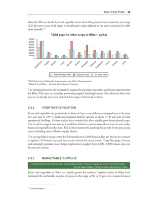 Bihar: A Brief Proﬁle         35



about Rs 120 crore by the fruit and vegetable sector. Even if the productivity increases by an average
of 25 per cent in case of all crops, it would lead to value addition to the state’s economy by 5,000
crore annually. 12
                              Yield gaps for other crops in Bihar (kg/ha)




*Yield Achieved in National Demonstration and Other Demonstration
 Adapted from Bihar—Towards a Development Strategy

The emerging boom in the demand for organic food products provides significant opportunities
for Bihar. The state can consider promoting organic farming in some select districts where the
practice is already prevalent and with low usage of chemical fertilizer.


2.9.2              CROP DIVERSIFICATION
Fruits and vegetables are grown only in about 4–5 per cent of the total cropped area in the state
(2.3 per cent in 1991). Small and marginal farmers operate in about 47.45 per cent of total
operational holdings. Various studies have revealed that they mainly grow horticultural crops.
The trend in cropped area reveals a small but definitive pattern towards increase in area under
fruits and vegetables in the state. This is the precursor for pushing the growth in the processing
sector including more efficient supply chains.
The average labour requirement for fruit production is 860 human days per hectare per annum
as against 143 human days per hectare per annum for cereal crops. Crops like grape, banana
and pineapple generate much larger employment roughly from 1,000–2,500 human days per
hectare per annum.


2.9.3              MARKETABLE SURPLUS
     “...Opportunities for food grains export will gradually diminish. Fruits and vegetables are the food of the future.”
                                                          Dr M S Swaminathan, Father of Green Revolution in India.

Fruits and vegetables in Bihar are mainly grown for markets. Various studies in Bihar have
estimated the marketable surplus of potato in the range of 86 to 92 per cent, tomato between



12
     IL&FS analysis
 