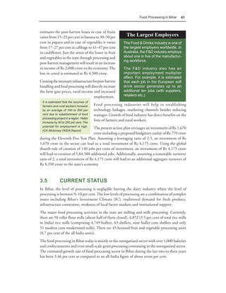 Food Processing in Bihar   41



estimates the post-harvest losses in case of fruits
varies from 15–25 per cent in banana to 30–50 per              The Largest Employers
cent in papaya and in case of vegetables it varies           The Food & Drinks industry is one of
from 17–27 per cent in cabbage to 41–47 per cent             the largest employers worldwide. In
in cauliflower. Just the arrest of the losses in fruit       Australia, the F&D industry employs
and vegetables in the state through processing and           about one in five of the manufactur-
                                                             ing workforce.
post-harvest management will result in an increase
in income of Rs 2,000 crore to the economy. The              The F&D industry also has an
loss in cereal is estimated at Rs 4,500 crore.               important employment multiplier
                                                             effect. For example, it is estimated
Creating the necessary infrastructure for post-harvest       that each job in the European soft
handling and food processing will directly increase          drink sector generates up to an
the farm gate prices, rural income and increased             additional ten jobs (with suppliers,
                                       employment.           retailers etc.).
 It is estimated that the incomes of
 farmers and rural workers increase       Food processing industries will help in establishing
 by an average of 100 to 200 per          technology linkages, marketing channels besides reducing
 cent due to establishment of food        wastages. Growth of food industry has direct benefits on the
 processing project in a region. Yields
                                          lives of farmers and rural workers.
 increase by 50 to 250 per cent. The
 potential for employment is high.
                                    The present action plan envisages an investment of Rs 1,670
 (CII–Mckinsey FAIDA Report)
                                    crore including a proposed budgetary outlay of Rs 770 crore
during the Eleventh Five Year Plan. Assuming a leveraging ratio of 2.5, an investment of Rs
1,670 crore in the sector can lead to a total investment of Rs 4,175 crore. Using the global
thumb rule of creation of 140 jobs per crore of investment, an investment of Rs 4,175 crore
will lead to creation of 5,84,500 additional jobs. Additionally, assuming a reasonable turnover
ratio of 2, a total investment of Rs 4,175 crore will lead to an additional aggregate turnover of
Rs 8,350 crore to the state’s economy.



3.5            CURRENT STATUS
In Bihar, the level of processing is negligible barring the dairy industry where the level of
processing is between 9–10 per cent. The low levels of processing are a combination of complex
issues including Bihar’s Investment Climate (IC), traditional demand for fresh produce,
infrastructure constraints, weakness of local factor markets and institutional support.
The major food processing activities in the state are milling and milk processing. Currently,
there are 58 roller flour mills (about half of them closed), 4,872 (3.5 per cent of total rice mills
in India) rice mills (comprising 4,749 hullers, 63 shellers, nine huller cum shellers and only
51 modern cum modernised mills). There are 45 licensed fruit and vegetable processing units
(0.7 per cent of the all India units).
The food processing in Bihar today is mainly in the unorganised sector with over 1,000 bakeries
and confectioneries and even small-scale grain processing continuing in the unorganised sector.
The estimated growth rate of food processing sector in Bihar during the last two to three years
has been 3.46 per cent as compared to an all-India figure of about seven per cent.
 