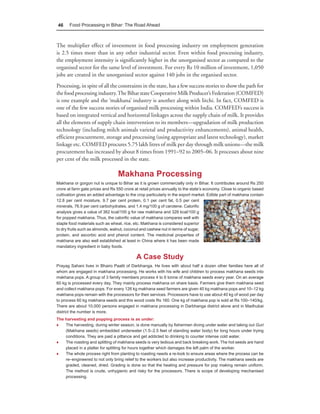 46    Food Processing in Bihar: The Road Ahead



The multiplier effect of investment in food processing industry on employment generation
is 2.5 times more than in any other industrial sector. Even within food processing industry,
the employment intensity is significantly higher in the unorganised sector as compared to the
organised sector for the same level of investment. For every Rs 10 million of investment, 1,050
jobs are created in the unorganised sector against 140 jobs in the organised sector.
Processing, in spite of all the constraints in the state, has a few success stories to show the path for
the food processing industry. The Bihar state Cooperative Milk Producer’s Federation (COMFED)
is one example and the ‘makhana’ industry is another along with litchi. In fact, COMFED is
one of the few success stories of organised milk processing within India. COMFED’s success is
based on integrated vertical and horizontal linkages across the supply chain of milk. It provides
all the elements of supply chain intervention to its members—upgradation of milk production
technology (including milch animals varietal and productivity enhancements), animal health,
efficient procurement, storage and processing (using appropriate and latest technology), market
linkage etc. COMFED procures 5.75 lakh litres of milk per day through milk unions—the milk
procurement has increased by about 8 times from 1991–92 to 2005–06. It processes about nine
per cent of the milk processed in the state.

                                  Makhana Processing
Makhana or gorgon nut is unique to Bihar as it is grown commercially only in Bihar. It contributes around Rs 250
crore at farm gate prices and Rs 550 crore at retail prices annually to the state’s economy. Close to organic based
cultivation gives an added advantage to the crop particularly in the export market. Edible part of makhana contain
12.8 per cent moisture, 9.7 per cent protein, 0.1 per cent fat, 0.5 per cent
minerals, 76.9 per cent carbohydrates, and 1.4 mg/100 g of carotene. Calorific
analysis gives a value of 362 kcal/100 g for raw makhana and 328 kcal/100 g
for popped makhana. Thus, the calorific value of makhana compares well with
staple food materials such as wheat, rice, etc. Makhana is considered superior
to dry fruits such as almonds, walnut, coconut and cashew nut in terms of sugar,
protein, and ascorbic acid and phenol content. The medicinal properties of
makhana are also well established at least in China where it has been made
mandatory ingredient in baby foods.

                                            A Case Study
Prayag Sahani lives in Bhairo Paatti of Darbhanga. He lives with about half a dozen other families here all of
whom are engaged in makhana processing. He works with his wife and children to process makhana seeds into
makhana pops. A group of 3 family members process 4 to 6 tonne of makhana seeds every year. On an average
60 kg is processed every day. They mainly process makhana on share basis. Farmers give them makhana seed
and collect makhana pops. For every 126 kg makhana seed farmers are given 40 kg makhana pops and 10–12 kg
makhana pops remain with the processors for their services. Processors have to use about 40 kg of wood per day
to process 60 kg makhana seeds and this wood costs Rs 160. One kg of makhana pop is sold at Rs 100–140/kg.
There are about 10,000 persons engaged in makhana processing in Darbhanga district alone and in Madhubai
district the number is more.
The harvesting and popping process is as under:
♦   The harvesting, during winter season, is done manually by fishermen diving under water and taking out Guri
    (Makhana seeds) embedded underwater (1.5–2.5 feet of standing water body) for long hours under trying
    conditions. They are paid a pittance and get addicted to drinking to counter intense cold water.
♦   The roasting and splitting of makhana seeds is very tedious and back breaking work. The hot seeds are hand
    placed in a platter for splitting for hours together which damages the left palm of the worker.
♦   The whole process right from planting to roasting needs a re-look to ensure areas where the process can be
    re–engineered to not only bring relief to the workers but also increase productivity. The makhana seeds are
    graded, cleaned, dried. Grading is done so that the heating and pressure for pop making remain uniform.
    The method is crude, unhygienic and risky for the processors. There is scope of developing mechanised
    processing.
 