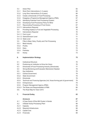 5.3       Action Plan                                                                 65
5.3.1     Short-Term Interventions (1–3 years)                                        65
5.3.2     Long-Term Interventions (3–8 years)                                         66
5.3.3     Create a Directorate of Food Processing                                     66
5.3.4     Engaging a Programme Management Agency (PMA)                                67
5.3.5     Identifying Potential Food Processing Clusters                              67
5.3.6     Developing Food Processing Policy for Bihar                                 67
5.3.7     Rejuvenating Processing of Food Grains                                      67
5.3.7.1   Interventions Required                                                      68
5.4       Providing Impetus to Fruit and Vegetable Processing                         70
5.4.1     Interventions Required                                                      70
5.4.1.1   Farm Level                                                                  70
5.4.1.2   District/Division Level                                                     71
5.4.1.3   State Level                                                                 72
5.5       Fillip to Meat, Dairy, Poultry and Fish Processing                          72
5.5.1     Meat Industry                                                               72
5.5.2     Poultry                                                                     72
5.5.3     Dairy                                                                       72
5.5.4     Fisheries                                                                   73
5.6       Honey                                                                       73


6.        Implementation Strategy                                                     75


6.1.      Institutional Structure                                                     75
6.2       Positioning an Institution to Drive the Vision                              76
6.3       Directorate of Food Processing Industry (Directorate)                       77
6.4       Strong Monitoring and Evaluation Mechanism Needed                           78
6.5.      Key Institutions                                                            78
6.5.1     Central Government                                                          78
6.5.2     State Government                                                            78
6.5.3     Directorate                                                                 78
6.5.4     Technical and Financing Agencies (incl. those forming part of government)   79
6.5.5     Entrepreneurs                                                               79
6.5.6     Program Management Agency (PMA)                                             79
6.5.6.1   The Roles and Responsibilities of PMA                                       80
6.6.      The Road Map for Vision 2015                                                81


7.        Financial Outlay                                                            83


          Annexure                                                                    87
A.1       A Case Study of Rice Mill Cluster in Kerala                                 87
A.2       A Model Honey Processing Plant                                              88
A.2.1     Capacity                                                                    88
A.2.2     Required Infrastructure                                                     88
A.2.3     Capital Cost                                                                88
A.2.4     Financials                                                                  88
 