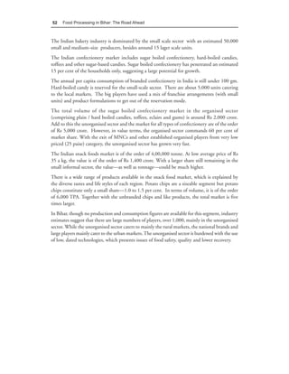 52    Food Processing in Bihar: The Road Ahead



The Indian bakery industry is dominated by the small scale sector with an estimated 50,000
small and medium–size producers, besides around 15 lager scale units.
The Indian confectionery market includes sugar boiled confectionery, hard-boiled candies,
toffees and other sugar-based candies. Sugar boiled confectionery has penetrated an estimated
15 per cent of the households only, suggesting a large potential for growth.
The annual per capita consumption of branded confectionery in India is still under 100 gm.
Hard-boiled candy is reserved for the small-scale sector. There are about 5,000 units catering
to the local markets. The big players have used a mix of franchise arrangements (with small
units) and product formulations to get out of the reservation mode.
The total volume of the sugar boiled confectionery market in the organised sector
(comprising plain / hard boiled candies, toffees, eclairs and gums) is around Rs 2,000 crore.
Add to this the unorganised sector and the market for all types of confectionery are of the order
of Rs 5,000 crore. However, in value terms, the organised sector commands 60 per cent of
market share. With the exit of MNCs and other established organised players from very low
priced (25 paise) category, the unorganised sector has grown very fast.
The Indian snack foods market is of the order of 4,00,000 tonne. At low average price of Rs
35 a kg, the value is of the order of Rs 1,400 crore. With a larger share still remaining in the
small informal sector, the value—as well as tonnage—could be much higher.
There is a wide range of products available in the snack food market, which is explained by
the diverse tastes and life styles of each region. Potato chips are a sizeable segment but potato
chips constitute only a small share—1.0 to 1.5 per cent. In terms of volume, it is of the order
of 6,000 TPA. Together with the unbranded chips and like products, the total market is five
times larger.
In Bihar, though no production and consumption figures are available for this segment, industry
estimates suggest that there are large numbers of players, over 1,000, mainly in the unorganised
sector. While the unorganised sector caters to mainly the rural markets, the national brands and
large players mainly cater to the urban markets. The unorganised sector is burdened with the use
of low, dated technologies, which presents issues of food safety, quality and lower recovery.
 