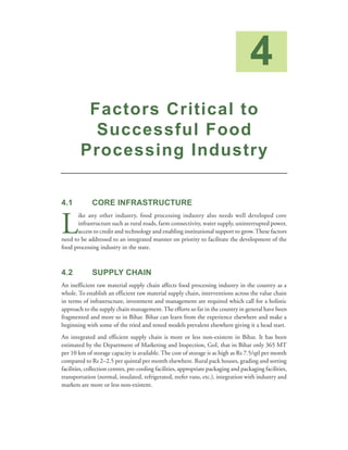 4
         Factors Critical to
          Successful Food
        Processing Industry

4.1           CORE INFRASTRUCTURE


L
       ike any other industry, food processing industry also needs well developed core
       infrastructure such as rural roads, farm connectivity, water supply, uninterrupted power,
       access to credit and technology and enabling institutional support to grow. These factors
need to be addressed to an integrated manner on priority to facilitate the development of the
food processing industry in the state.



4.2           SUPPLY CHAIN
An inefficient raw material supply chain affects food processing industry in the country as a
whole. To establish an efficient raw material supply chain, interventions across the value chain
in terms of infrastructure, investment and management are required which call for a holistic
approach to the supply chain management. The efforts so far in the country in general have been
fragmented and more so in Bihar. Bihar can learn from the experience elsewhere and make a
beginning with some of the tried and tested models prevalent elsewhere giving it a head start.
An integrated and efficient supply chain is more or less non-existent in Bihar. It has been
estimated by the Department of Marketing and Inspection, GoI, that in Bihar only 365 MT
per 10 km of storage capacity is available. The cost of storage is as high as Rs 7.5/qtl per month
compared to Rs 2–2.5 per quintal per month elsewhere. Rural pack houses, grading and sorting
facilities, collection centres, pre-cooling facilities, appropriate packaging and packaging facilities,
transportation (normal, insulated, refrigerated, reefer vans, etc.), integration with industry and
markets are more or less non-existent.
 