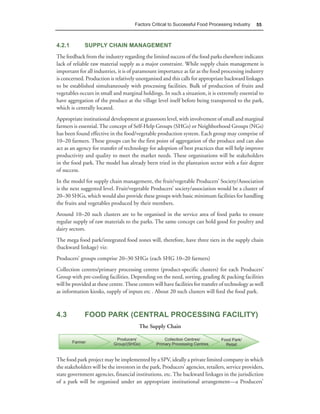 Factors Critical to Successful Food Processing Industry      55



4.2.1         SUPPLY CHAIN MANAGEMENT
The feedback from the industry regarding the limited success of the food parks elsewhere indicates
lack of reliable raw material supply as a major constraint. While supply chain management is
important for all industries, it is of paramount importance as far as the food processing industry
is concerned. Production is relatively unorganised and this calls for appropriate backward linkages
to be established simultaneously with processing facilities. Bulk of production of fruits and
vegetables occurs in small and marginal holdings. In such a situation, it is extremely essential to
have aggregation of the produce at the village level itself before being transported to the park,
which is centrally located.
Appropriate institutional development at grassroots level, with involvement of small and marginal
farmers is essential. The concept of Self-Help Groups (SHGs) or Neighborhood Groups (NGs)
has been found effective in the food/vegetable production system. Each group may comprise of
10–20 farmers. These groups can be the first point of aggregation of the produce and can also
act as an agency for transfer of technology for adoption of best practices that will help improve
productivity and quality to meet the market needs. These organisations will be stakeholders
in the food park. The model has already been tried in the plantation sector with a fair degree
of success.
In the model for supply chain management, the fruit/vegetable Producers’ Society/Association
is the next suggested level. Fruit/vegetable Producers’ society/association would be a cluster of
20–30 SHGs, which would also provide these groups with basic minimum facilities for handling
the fruits and vegetables produced by their members.
Around 10–20 such clusters are to be organised in the service area of food parks to ensure
regular supply of raw materials to the parks. The same concept can hold good for poultry and
dairy sectors.
The mega food park/integrated food zones will, therefore, have three tiers in the supply chain
(backward linkage) viz:
Producers’ groups comprise 20–30 SHGs (each SHG 10–20 farmers)
Collection centres/primary processing centres (product-specific clusters) for each Producers’
Group with pre-cooling facilities. Depending on the need, sorting, grading & packing facilities
will be provided at these centre. These centers will have facilities for transfer of technology as well
as information kiosks, supply of inputs etc . About 20 such clusters will feed the food park.



4.3           FOOD PARK (CENTRAL PROCESSING FACILITY)
                                         The Supply Chain




The food park project may be implemented by a SPV, ideally a private limited company in which
the stakeholders will be the investors in the park, Producers’ agencies, retailers, service providers,
state government agencies, financial institutions, etc. The backward linkages in the jurisdiction
of a park will be organised under an appropriate institutional arrangement—a Producers’
 